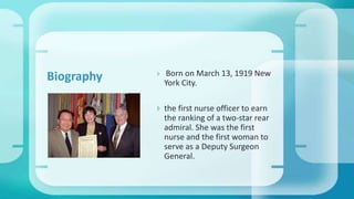  Born on March 13, 1919 New
York City.
 the first nurse officer to earn
the ranking of a two-star rear
admiral. She was the first
nurse and the first woman to
serve as a Deputy Surgeon
General.
Biography
 