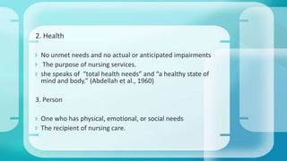 2. Health
 No unmet needs and no actual or anticipated impairments
 The purpose of nursing services.
 she speaks of “total health needs” and “a healthy state of
mind and body.” (Abdellah et al., 1960)
3. Person
 One who has physical, emotional, or social needs
 The recipient of nursing care.
 