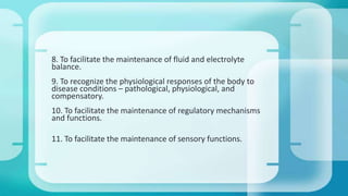 8. To facilitate the maintenance of fluid and electrolyte
balance.
9. To recognize the physiological responses of the body to
disease conditions – pathological, physiological, and
compensatory.
10. To facilitate the maintenance of regulatory mechanisms
and functions.
11. To facilitate the maintenance of sensory functions.
 