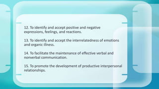 12. To identify and accept positive and negative
expressions, feelings, and reactions.
13. To identify and accept the interrelatedness of emotions
and organic illness.
14. To facilitate the maintenance of effective verbal and
nonverbal communication.
15. To promote the development of productive interpersonal
relationships.
 
