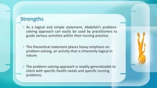 Strengths
 As a logical and simple statement, Abdellah’s problem-
solving approach can easily be used by practitioners to
guide various activities within their nursing practice.
 The theoretical statement places heavy emphasis on
problem solving, an activity that is inherently logical in
nature.
 The problem-solving approach is readily generalizable to
client with specific health needs and specific nursing
problems.
 