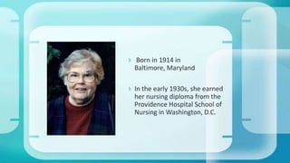  Born in 1914 in
Baltimore, Maryland
 In the early 1930s, she earned
her nursing diploma from the
Providence Hospital School of
Nursing in Washington, D.C.
 