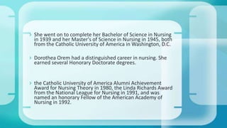  She went on to complete her Bachelor of Science in Nursing
in 1939 and her Master's of Science in Nursing in 1945, both
from the Catholic University of America in Washington, D.C.
 Dorothea Orem had a distinguished career in nursing. She
earned several Honorary Doctorate degrees.
 the Catholic University of America Alumni Achievement
Award for Nursing Theory in 1980, the Linda Richards Award
from the National League for Nursing in 1991, and was
named an honorary Fellow of the American Academy of
Nursing in 1992.
 