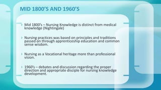  Mid 1800’s – Nursing Knowledge is distinct from medical
knowledge (Nightingale)
 Nursing practices was based on principles and traditions
passed on through apprenticeship education and common
sense wisdom.
 Nursing as a Vocational heritage more than professional
vision.
 1960’s – debates and discussion regarding the proper
direction and appropriate disciple for nursing knowledge
development.
MID 1800’S AND 1960’S
 