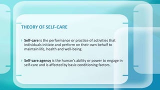  Self-care is the performance or practice of activities that
individuals initiate and perform on their own behalf to
maintain life, health and well-being.
 Self-care agency is the human’s ability or power to engage in
self-care and is affected by basic conditioning factors.
THEORY OF SELF-CARE
 