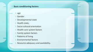  Basic conditioning factors:
 age
 Gender
 Developmental state
 Health state,
 Socio-cultural orientation
 Health care system factors
 Family system factors
 Patterns of living
 Environmental factors
 Resource adequacy and availability.
 