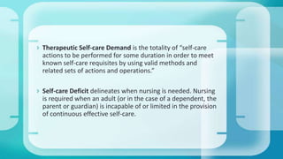  Therapeutic Self-care Demand is the totality of “self-care
actions to be performed for some duration in order to meet
known self-care requisites by using valid methods and
related sets of actions and operations.”
 Self-care Deficit delineates when nursing is needed. Nursing
is required when an adult (or in the case of a dependent, the
parent or guardian) is incapable of or limited in the provision
of continuous effective self-care.
 