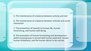 5. The maintenance of a balance between activity and rest
6. The maintenance of a balance between solitude and social
interaction
7. The prevention of hazards to human life, human
functioning, and human well-being
8. The promotion of human functioning and development
within social groups in accord with human potential, known
human limitations, and the human desire to be normal
 