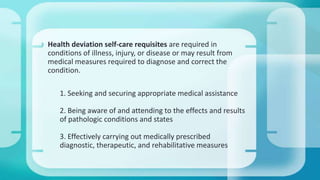  Health deviation self-care requisites are required in
conditions of illness, injury, or disease or may result from
medical measures required to diagnose and correct the
condition.
1. Seeking and securing appropriate medical assistance
2. Being aware of and attending to the effects and results
of pathologic conditions and states
3. Effectively carrying out medically prescribed
diagnostic, therapeutic, and rehabilitative measures
 