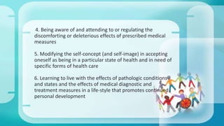 4. Being aware of and attending to or regulating the
discomforting or deleterious effects of prescribed medical
measures
5. Modifying the self-concept (and self-image) in accepting
oneself as being in a particular state of health and in need of
specific forms of health care
6. Learning to live with the effects of pathologic conditions
and states and the effects of medical diagnostic and
treatment measures in a life-style that promotes continued
personal development
 