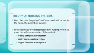  Describes how the patient's self-care needs will be met by
the nurse, the patient, or by both.
 Orem identifies three classifications of nursing system to
meet the self-care requisites of the patient:
 wholly compensatory system
 partly compensatory system
 supportive-educative system.
THEORY OF NURSING SYSTEMS
 