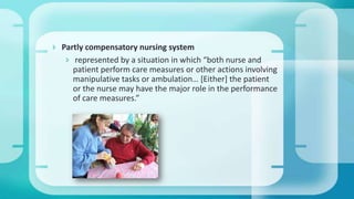  Partly compensatory nursing system
 represented by a situation in which “both nurse and
patient perform care measures or other actions involving
manipulative tasks or ambulation… *Either+ the patient
or the nurse may have the major role in the performance
of care measures.”
 