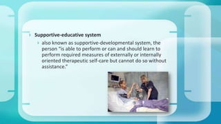  Supportive-educative system
 also known as supportive-developmental system, the
person “is able to perform or can and should learn to
perform required measures of externally or internally
oriented therapeutic self-care but cannot do so without
assistance.”
 