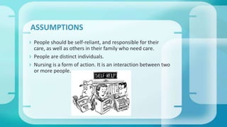  People should be self-reliant, and responsible for their
care, as well as others in their family who need care.
 People are distinct individuals.
 Nursing is a form of action. It is an interaction between two
or more people.
ASSUMPTIONS
 