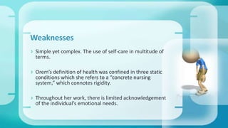 Weaknesses
 Simple yet complex. The use of self-care in multitude of
terms.
 Orem’s definition of health was confined in three static
conditions which she refers to a “concrete nursing
system,” which connotes rigidity.
 Throughout her work, there is limited acknowledgement
of the individual’s emotional needs.
 