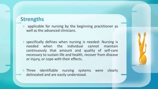 Strengths
 applicable for nursing by the beginning practitioner as
well as the advanced clinicians.
 specifically defines when nursing is needed: Nursing is
needed when the individual cannot maintain
continuously that amount and quality of self-care
necessary to sustain life and health, recover from disease
or injury, or cope with their effects.
 Three identifiable nursing systems were clearly
delineated and are easily understood.
 