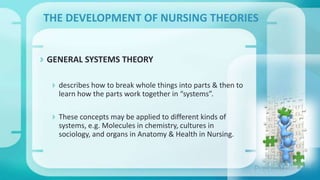  GENERAL SYSTEMS THEORY
 describes how to break whole things into parts & then to
learn how the parts work together in “systems”.
 These concepts may be applied to different kinds of
systems, e.g. Molecules in chemistry, cultures in
sociology, and organs in Anatomy & Health in Nursing.
THE DEVELOPMENT OF NURSING THEORIES
 