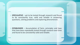  SPECULATIVE – yet to be tested through research and found
to be consistently true, valid and reliable in answering
questions, solving problems and exploring phenomenon.
 ESTABLISHED – Accumulation of facts, principles and laws
that have been repeatedly tested through research over time
and found to be consistently valid and reliable.
 