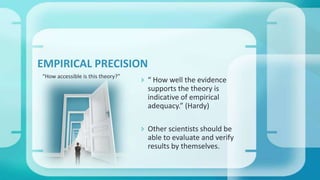 “ How well the evidence
supports the theory is
indicative of empirical
adequacy.” (Hardy)
 Other scientists should be
able to evaluate and verify
results by themselves.
“How accessible is this theory?”
EMPIRICAL PRECISION
 