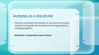  Theories provided frameworks to structure curriculum
content or to guide the teaching of nursing practice in
nursing programs.
 Discipline is dependent upon theory.
NURSING AS A DISCIPLINE
 