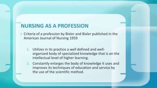  Criteria of a profession by Bixler and Bixler published in the
American Journal of Nursing 1959
1. Utilizes in its practice a well defined and well-
organized body of specialized knowledge that is on the
intellectual level of higher learning.
2. Constantly enlarges the body of knowledge it uses and
improves its techniques of education and service by
the use of the scientific method.
NURSING AS A PROFESSION
 