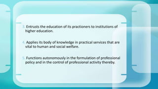 3. Entrusts the education of its practioners to institutions of
higher education.
4. Applies its body of knowledge in practical services that are
vital to human and social welfare.
5. Functions autonomously in the formulation of professional
policy and in the control of professional activity thereby.
 