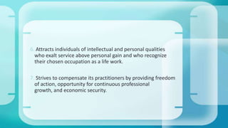 6. Attracts individuals of intellectual and personal qualities
who exalt service above personal gain and who recognize
their chosen occupation as a life work.
7. Strives to compensate its practitioners by providing freedom
of action, opportunity for continuous professional
growth, and economic security.
 