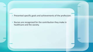  Presented specific goals and achievements of the profession.
 Nurses are recognized for the contribution they make in
healthcare and the society.
 