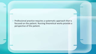  Professional practice requires a systematic approach that is
focused on the patient. Nursing theoretical works provide a
perspective of the patient.
 