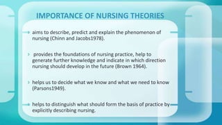 aims to describe, predict and explain the phenomenon of
nursing (Chinn and Jacobs1978).
 provides the foundations of nursing practice, help to
generate further knowledge and indicate in which direction
nursing should develop in the future (Brown 1964).
 helps us to decide what we know and what we need to know
(Parsons1949).
 helps to distinguish what should form the basis of practice by
explicitly describing nursing.
IMPORTANCE OF NURSING THEORIES
 