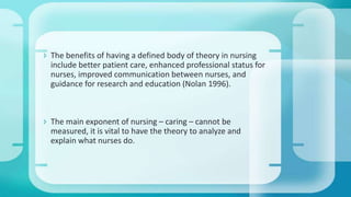  The benefits of having a defined body of theory in nursing
include better patient care, enhanced professional status for
nurses, improved communication between nurses, and
guidance for research and education (Nolan 1996).
 The main exponent of nursing – caring – cannot be
measured, it is vital to have the theory to analyze and
explain what nurses do.
 