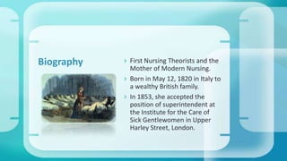  First Nursing Theorists and the
Mother of Modern Nursing.
 Born in May 12, 1820 in Italy to
a wealthy British family.
 In 1853, she accepted the
position of superintendent at
the Institute for the Care of
Sick Gentlewomen in Upper
Harley Street, London.
Biography
 