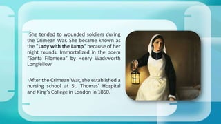 •She tended to wounded soldiers during
the Crimean War. She became known as
the "Lady with the Lamp" because of her
night rounds. Immortalized in the poem
“Santa Filomena” by Henry Wadsworth
Longfellow
•After the Crimean War, she established a
nursing school at St. Thomas' Hospital
and King’s College in London in 1860.
 