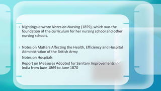  Nightingale wrote Notes on Nursing (1859), which was the
foundation of the curriculum for her nursing school and other
nursing schools.
 Notes on Matters Affecting the Health, Efficiency and Hospital
Administration of the British Army
Notes on Hospitals
Report on Measures Adopted for Sanitary Improvements in
India from June 1869 to June 1870
 