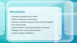  Education provided by her Father
 Family’s aristocratic social status.
 Exposure to political process of the Victorian England
 The Industrial Age
 Charles Dickens’ social commentaries and novels
 Dialogues with many political leaders
 Unitarian religious affiliation.
INFLUENCES
 
