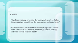3. Health
 “We know nothing of health, the positive of which pathology
is the negative, except from the observation and experience.”
 Given her definition that of the art of nursing is to “unmake
what God had made disease,” then the goal of all nursing
activities should be client health.
 