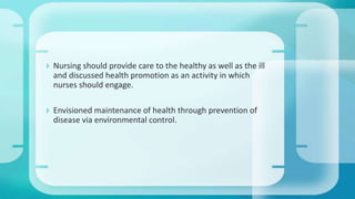  Nursing should provide care to the healthy as well as the ill
and discussed health promotion as an activity in which
nurses should engage.
 Envisioned maintenance of health through prevention of
disease via environmental control.
 