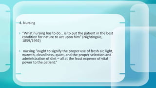 4. Nursing
 “What nursing has to do… is to put the patient in the best
condition for nature to act upon him” (Nightingale,
1859/1992)
 nursing “ought to signify the proper use of fresh air, light,
warmth, cleanliness, quiet, and the proper selection and
administration of diet – all at the least expense of vital
power to the patient.”
 