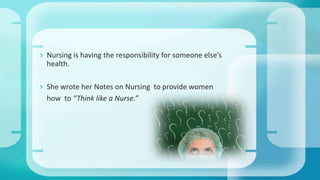  Nursing is having the responsibility for someone else’s
health.
 She wrote her Notes on Nursing to provide women
how to “Think like a Nurse.”
 