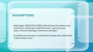  Nightingale (1860/1957/1969) believed that five points were
essential in achieving a healthful house: “pure air, pure
water, efficient drainage, cleanliness and light.”
A healthy environment is essential for healing. She stated that
“nature alone cures.”
ASSUMPTIONS
 