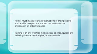  Nurses must make accurate observations of their patients
and be able to report the state of the patient to the
physician in an orderly manner.
 Nursing is an art, whereas medicine is a science. Nurses are
to be loyal to the medical plan, but not servile.
 