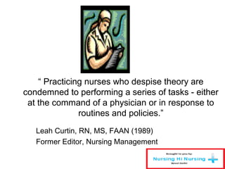 “ Practicing nurses who despise theory are
condemned to performing a series of tasks - either
at the command of a physician or in response to
routines and policies.”
Leah Curtin, RN, MS, FAAN (1989)
Former Editor, Nursing Management
 