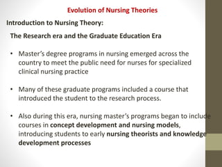 Evolution of Nursing Theories
Introduction to Nursing Theory:
The Research era and the Graduate Education Era
• Master’s degree programs in nursing emerged across the
country to meet the public need for nurses for specialized
clinical nursing practice
• Many of these graduate programs included a course that
introduced the student to the research process.
• Also during this era, nursing master’s programs began to include
courses in concept development and nursing models,
introducing students to early nursing theorists and knowledge
development processes
 