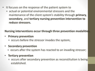 Nursing interventions occur through three prevention modalities.
• Primary prevention
= occurs before the stressor invades the system;
• Secondary prevention
= occurs after the system has reacted to an invading stressor;
• Tertiary prevention
= occurs after secondary prevention as reconstitution is being
established.
• It focuses on the response of the patient system to
= actual or potential environmental stressors and the
maintenance of the client system’s stability through primary,
secondary, and tertiary nursing prevention intervention to
reduce stressors.
 