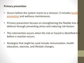 Primary prevention
• Occurs before the system reacts to a stressor; it includes health
promotion and wellness maintenance.
• Primary prevention focuses on strengthening the flexible line of
defense through preventing stress and reducing risk factors.
• This intervention occurs when the risk or hazard is identified but
before a reaction occurs.
• Strategies that might be used include immunization, health
education, exercise, and lifestyle changes.
 