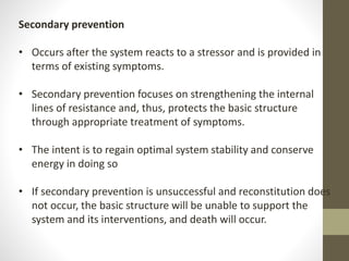Secondary prevention
• Occurs after the system reacts to a stressor and is provided in
terms of existing symptoms.
• Secondary prevention focuses on strengthening the internal
lines of resistance and, thus, protects the basic structure
through appropriate treatment of symptoms.
• The intent is to regain optimal system stability and conserve
energy in doing so
• If secondary prevention is unsuccessful and reconstitution does
not occur, the basic structure will be unable to support the
system and its interventions, and death will occur.
 