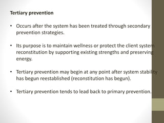 Tertiary prevention
• Occurs after the system has been treated through secondary
prevention strategies.
• Its purpose is to maintain wellness or protect the client system
reconstitution by supporting existing strengths and preserving
energy.
• Tertiary prevention may begin at any point after system stability
has begun reestablished (reconstitution has begun).
• Tertiary prevention tends to lead back to primary prevention.
 