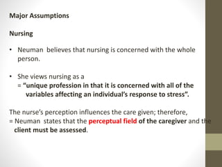 Major Assumptions
Nursing
• Neuman believes that nursing is concerned with the whole
person.
• She views nursing as a
= “unique profession in that it is concerned with all of the
variables affecting an individual’s response to stress”.
The nurse’s perception influences the care given; therefore,
= Neuman states that the perceptual field of the caregiver and the
client must be assessed.
 