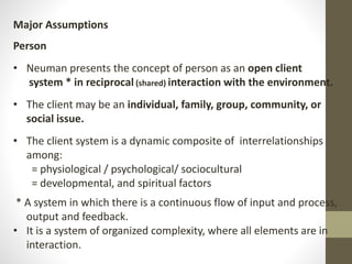 Major Assumptions
Person
• Neuman presents the concept of person as an open client
system * in reciprocal (shared) interaction with the environment.
• The client may be an individual, family, group, community, or
social issue.
• The client system is a dynamic composite of interrelationships
among:
= physiological / psychological/ sociocultural
= developmental, and spiritual factors
* A system in which there is a continuous flow of input and process,
output and feedback.
• It is a system of organized complexity, where all elements are in
interaction.
 