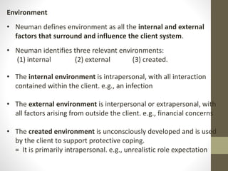 Environment
• Neuman defines environment as all the internal and external
factors that surround and influence the client system.
• Neuman identifies three relevant environments:
(1) internal (2) external (3) created.
• The internal environment is intrapersonal, with all interaction
contained within the client. e.g., an infection
• The external environment is interpersonal or extrapersonal, with
all factors arising from outside the client. e.g., financial concerns
• The created environment is unconsciously developed and is used
by the client to support protective coping.
= It is primarily intrapersonal. e.g., unrealistic role expectation
 